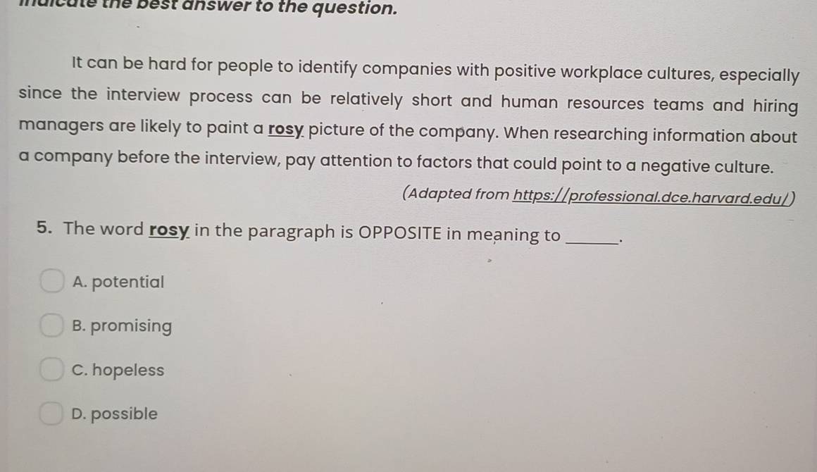 mdicute the best answer to the question.
It can be hard for people to identify companies with positive workplace cultures, especially
since the interview process can be relatively short and human resources teams and hiring 
managers are likely to paint a rosy picture of the company. When researching information about
a company before the interview, pay attention to factors that could point to a negative culture.
(Adapted from https://professional.dce.harvard.edu/)
5. The word rosy in the paragraph is OPPOSITE in meaning to _.
A. potential
B. promising
C. hopeless
D. possible