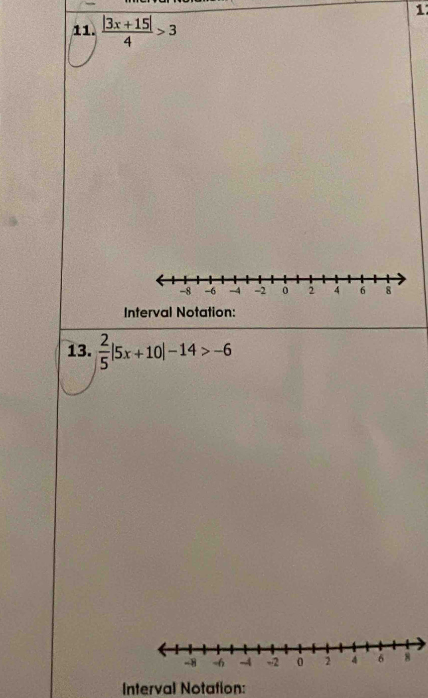 1 
11.  (|3x+15|)/4 >3
-8 -6 -4 -2 0 2 4 6 8
Interval Notation: 
13.  2/5 |5x+10|-14>-6
-8 -6 -4 -2 0 2 4 6 8
Interval Notation: