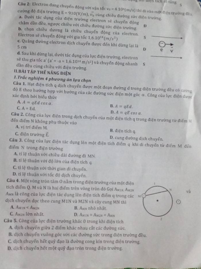 5 '=' uiện tích sẽ tăng  9
Câu 2: Electron đang chuyển động với vận tốc v_0=4.10°(m/s) thì đi vào một điện trường đều
cường độ điện trường E=910(V/m),vector v_0 cùng chiều đường sức điện trường.
a. Dưới tác dụng của điện trường electron sẽ chuyển động
chậm dần đều, ngược chiều với chiều đường sức điện trường D
b, chọn chiều dương là chiều chuyển động của electron.
Electron sẽ chuyển động với gia tốc 1,6.10^(14)(m/s^2) s
c. Quảng đường electron dịch chuyển được đến khi dừng lại là D c v
5 cm
d. Sau khi dừng lại, dưới tác dụng của lực điện trường, electron
sẽ thu gia tốc a'(a'=· a=1,6.10^(14)m/s^2) và chuyển động nhanh S
dần đều cùng chiều với điện trường
II.BàI Tập THế nănG điện
1.Trắc nghiệm 4 phương án lựa chọn
Câu 1. Hạt điện tích q dịch chuyển được một đoạn đường d trong điện trường đều có cường
độ E theo hướng hợp với hướng của các đường sức điện một góc α. Công của lực điện được
xác định bởi biểu thức
A. A= qEd cos a. A=qEd.
C. A=Ed.
B.
D. A=qEcos alpha .
Câu 2. Công của lực điện trong dịch chuyển của một điện tích q trong điện trường từ điểm M
đến điểm N không phụ thuộc vào
A. vị trí điểm M. B. điện tích q
C. điện trường F D. cung đường dịch chuyển.
Câu 3. Công của lực điện tác dụng lên một điện tích điểm q khi di chuyển từ điểm Mỹ đến
điểm N trong điện trường
A. tỉ lệ thuận với chiều dài đường đi MN.
B. tỉ lệ thuận với độ lớn của điện tích q.
C. tỉ lệ thuận với thời gian di chuyển.
D. tỉ lệ thuận với tốc độ dịch chuyển.
Câu 4. Một vòng tròn tâm 0 nằm trong điện trường của một điện
tích điểm Q. M và N là hai điểm trên vòng tròn đó Gọi Am1s, Amzs
va
Ax là công của lực điện tác dụng lên điện tích điểm q trong các
dịch chuyển đọc theo cung M1N và MZN và cây cung MN thì
A. Amin < Am2n  B. Amx nhỏ nhất
C. Ax2x lớn nhất D. AMIN =A_M2N=A_MN
Câu S. Công của lực điện trường khác 0 trong khi điện tích
A. dịch chuyển giữa 2 điểm khác nhau cắt các đường sức.
B. địch chuyển vuông góc với các đường sức trong điện trường đều.
C. dịch chuyển hết quỹ đạo là đường cong kín trong điện trường.
D. dịch chuyển hết một quỹ đạo tròn trong điện trường.