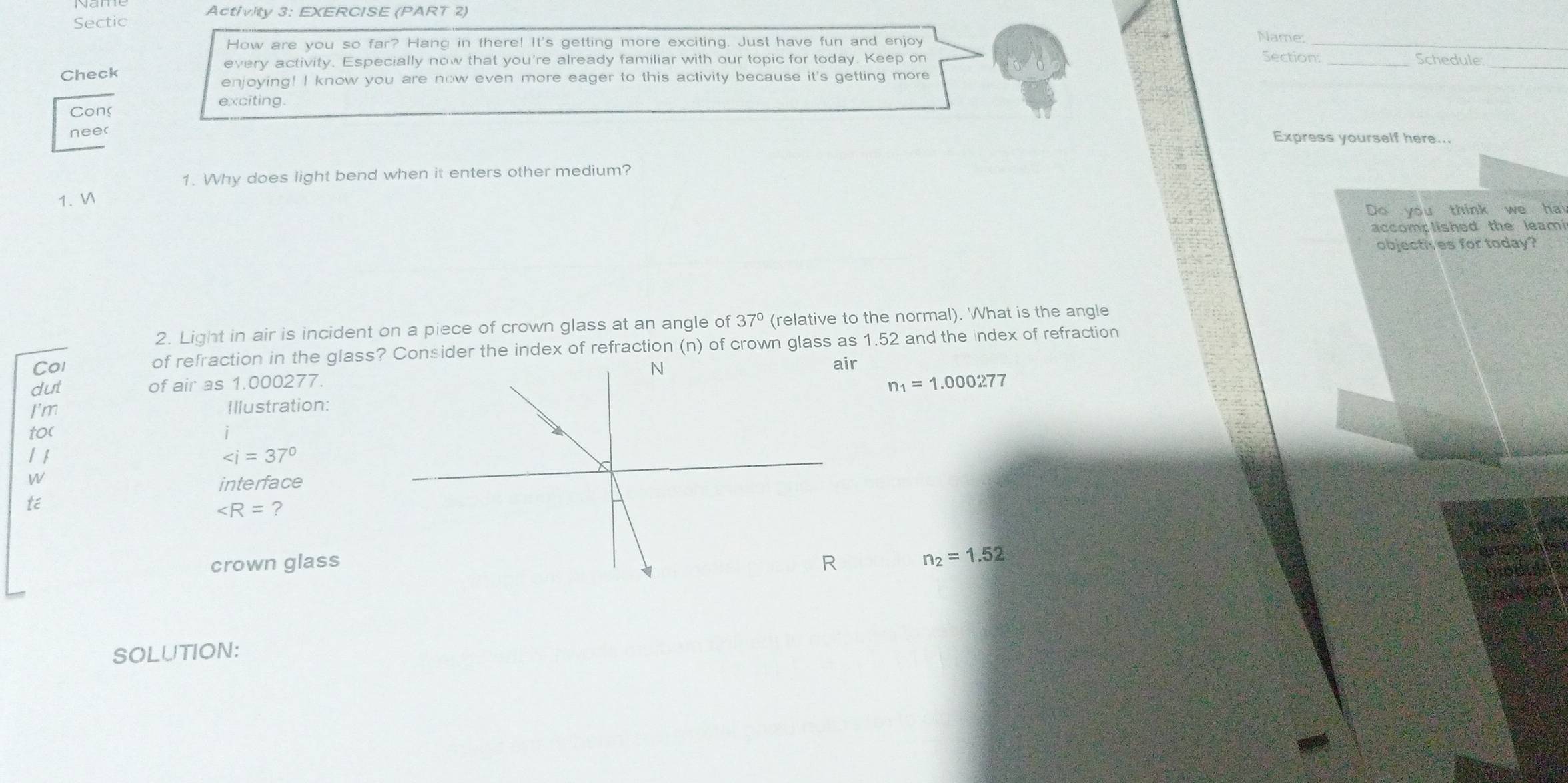 Sectic Activity 3: EXERCISE (PART 2) 
How are you so far? Hang in there! It's getting more exciting. Just have fun and enjoy 
_ 
Name: 
Section: 
every activity. Especially now that you're already familiar with our topic for today. Keep on _Schedule_ 
Check 
enjoying! I know you are now even more eager to this activity because it's getting more 
exciting. 
Con Express yourself here... 
neer 
1. Why does light bend when it enters other medium? 
1. V 
Do you think we ha 
accomp lished the leami 
objecth es for today? 
2. Light in air is incident on a piece of crown glass at an angle of 37° (relative to the normal). What is the angle 
Col of refraction in the glass? Consider the index of refraction (n) of crown glass as 1.52 and the index of refraction 
dut of air as 1.000277. 
r
n_1=1.000277
I'm Illustration: 
to( 
1 1 ∠ i=37°
W 
interface 
té
∠ R= ? 
crown glass n_2=1.52
SOLUTION: