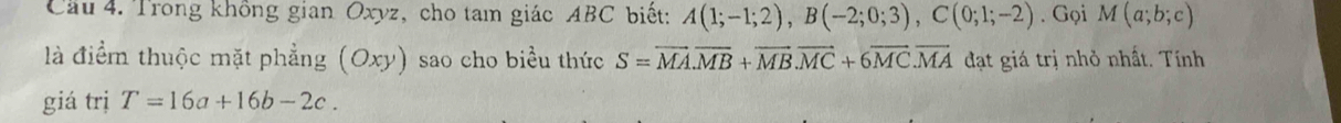 Cầu 4. Trong không gian Oxyz, cho tam giác ABC biết: A(1;-1;2), B(-2;0;3), C(0;1;-2). Gọi M(a;b;c)
là điểm thuộc mặt phẳng (Oxy) sao cho biểu thức S=overline MA. overline MB+overline MB. overline MC+6overline MC. overline MA đạt giá trị nhỏ nhất. Tính 
giá trị T=16a+16b-2c.