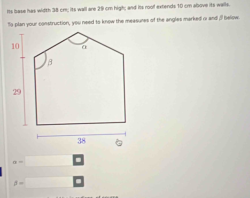 Its base has width 38 cm; its wall are 29 cm high; and its roof extends 10 cm above its walls. 
To plan your construction, you need to know the measures of the angles marked α and β below.
alpha =□
beta =□