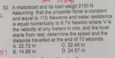 A motorboat and its load weigh 2150 N.
Assuming that the propeller force is constant
and equal to 110 Newtons and water resistance
is equal numerically to 6.7V Newton where V is
the velocity at any instant in m/s, and the boat
starts from rest, determine the speed and the
distance travelled at the end of 10 seconds.
A. 22.72 m C. 32.45 m
B. 14.56 m D. 24.57 m