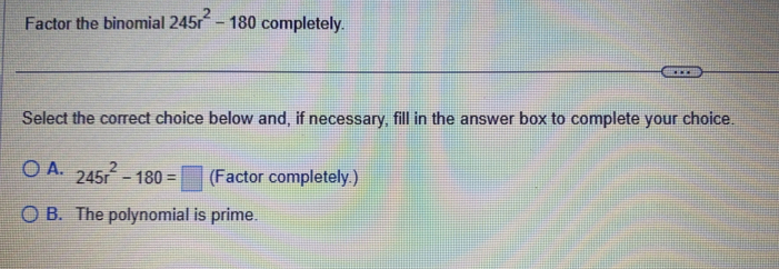 Factor the binomial 245r^2-180 completely.
Select the correct choice below and, if necessary, fill in the answer box to complete your choice.
A. 245r^2-180=□ (Factor completely.)
B. The polynomial is prime.