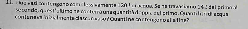 Due vasi contengono complessivamente 120 l di acqua. Se ne travasiamo 14 l dal primo al 
secondo, quest'ultimo ne conterrà una quantità doppia del primo. Quanti litri di acqua 
conteneva inizialmente ciascun vaso? Quanti ne contengono alla fine?