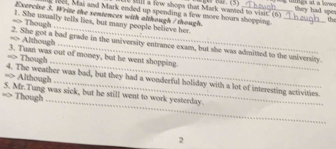arger Bar. (5) ig tigs at a low 
e stll a few shops that Mark wanted to visit. (6) 
they had sper 
Exercise 3. Write the sentences with although / though._ 
g leet, Mai and Mark ended up spending a few more hours shopping._ 
the 
1. She usually tells lies, but many people believe her. 
=> Though 
=> Although 
_ 
_ 
2. She got a bad grade in the university entrance exam, but she was admitted to the university. 
3. Tuan was out of money, but he went shopping. 
=> Though 
4. The weather was bad, but they had a wonderful holiday with a lot of interesting activities. Although 
5. Mr.Tung was sick, but he still went to work yesterday. 
Though_ 
2