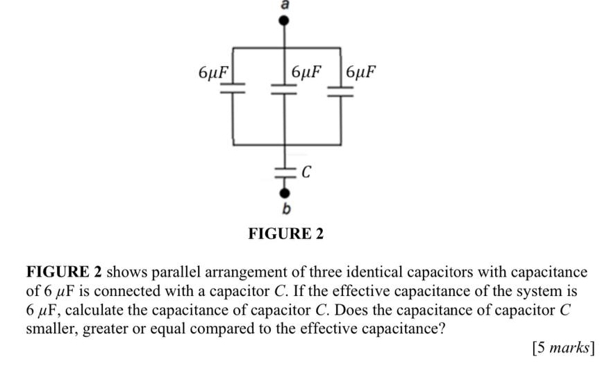 a
FIGURE 2 shows parallel arrangement of three identical capacitors with capacitance
of 6 μF is connected with a capacitor C. If the effective capacitance of the system is
6 μF, calculate the capacitance of capacitor C. Does the capacitance of capacitor C
smaller, greater or equal compared to the effective capacitance?
[5 marks]