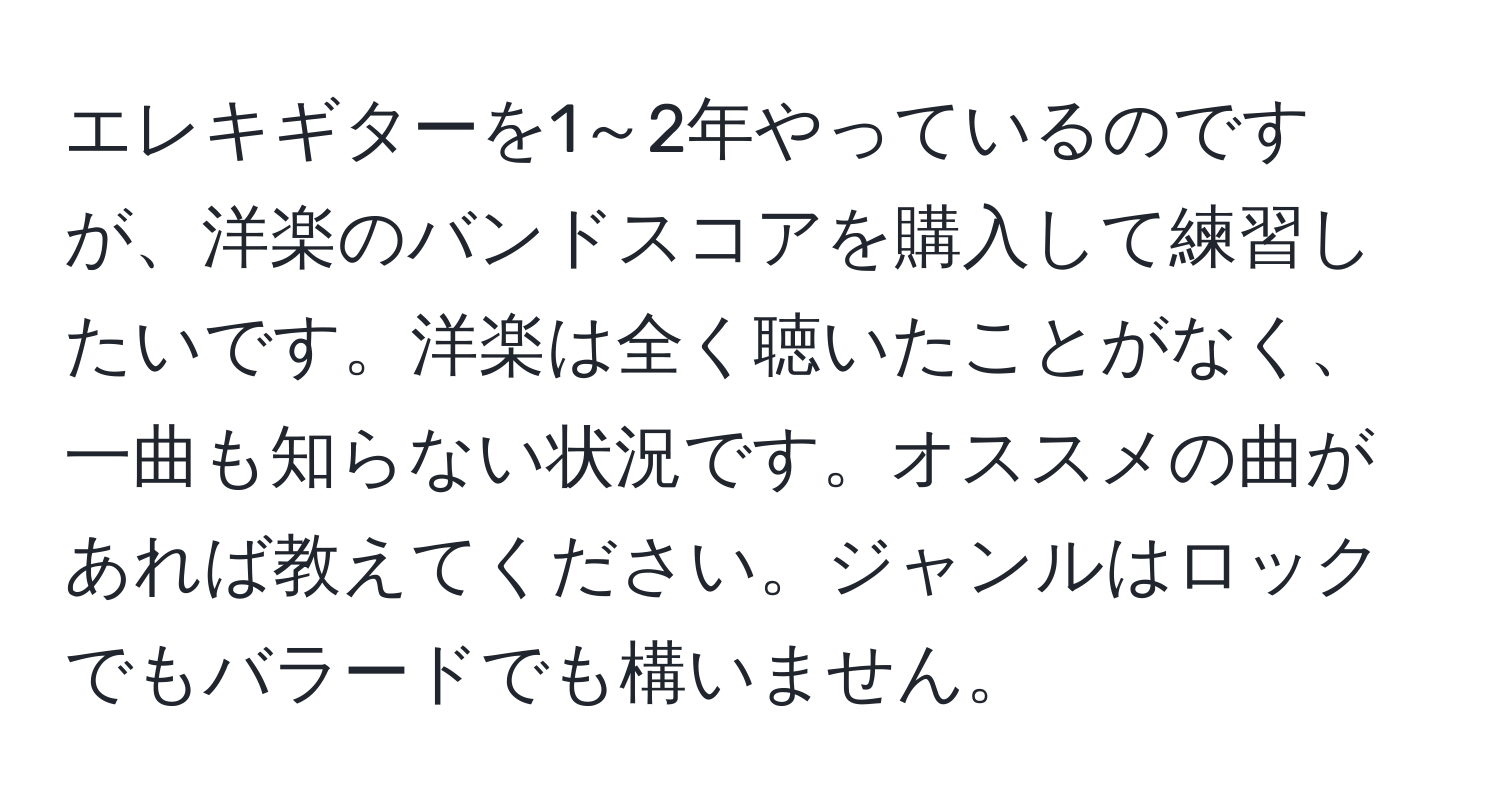 エレキギターを1～2年やっているのですが、洋楽のバンドスコアを購入して練習したいです。洋楽は全く聴いたことがなく、一曲も知らない状況です。オススメの曲があれば教えてください。ジャンルはロックでもバラードでも構いません。