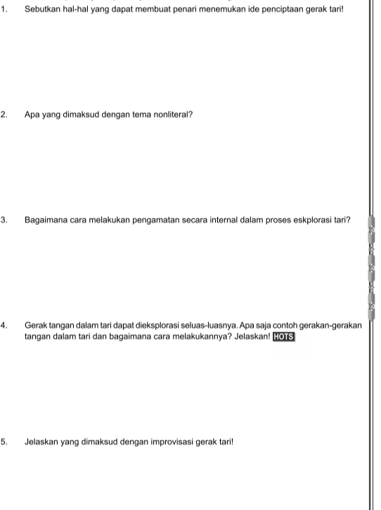 Sebutkan hal-hal yang dapat membuat penari menemukan ide penciptaan gerak tari! 
2. Apa yang dimaksud dengan tema nonliteral? 
3. Bagaimana cara melakukan pengamatan secara internal dalam proses eskplorasi tari? 
4. Gerak tangan dalam tari dapat dieksplorasi seluas-luasnya. Apa saja contoh gerakan-gerakan 
tangan dalam tari dan bagaimana cara melakukannya? Jelaskan! HO S 
5. Jelaskan yang dimaksud dengan improvisasi gerak tari!