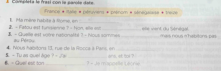 Completa le frasi con le parole date.
France Italie péruviens * prénom * sénégalaise ● treize
1. Ma mère habite à Rome, en_
2. - Fatou est tunisienne ? - Non, elle est _, elle vient du Sénégal.
3. - Quelle est votre nationalité ? - Nous sommes _mais nous n’habitons pas
au Pérou.
4. Nous habitons 13, rue de la Rocca à Paris, en_
5. - Tu as quel âge ? - J'ai _ans, et toi ?
6. - Quel est ton _ ? - Je m'appelle Léonie.