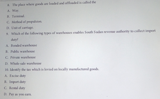 The place where goods are loaded and offloaded is called the
A. Way.
B. Terminal.
C. Method of propulsion.
D. Unit of carriage.
9. Which of the following types of warehouses enables South Sudan revenue authority to collect import
duty?
A. Bonded warehouse
B. Public warehouse
C. Private warehouse
D. Whole-sale warehouse
10. Identify the tax which is levied on locally manufactured goods.
A. Excise duty
B. Import duty
C. Rental duty
D. Pay as you earn.