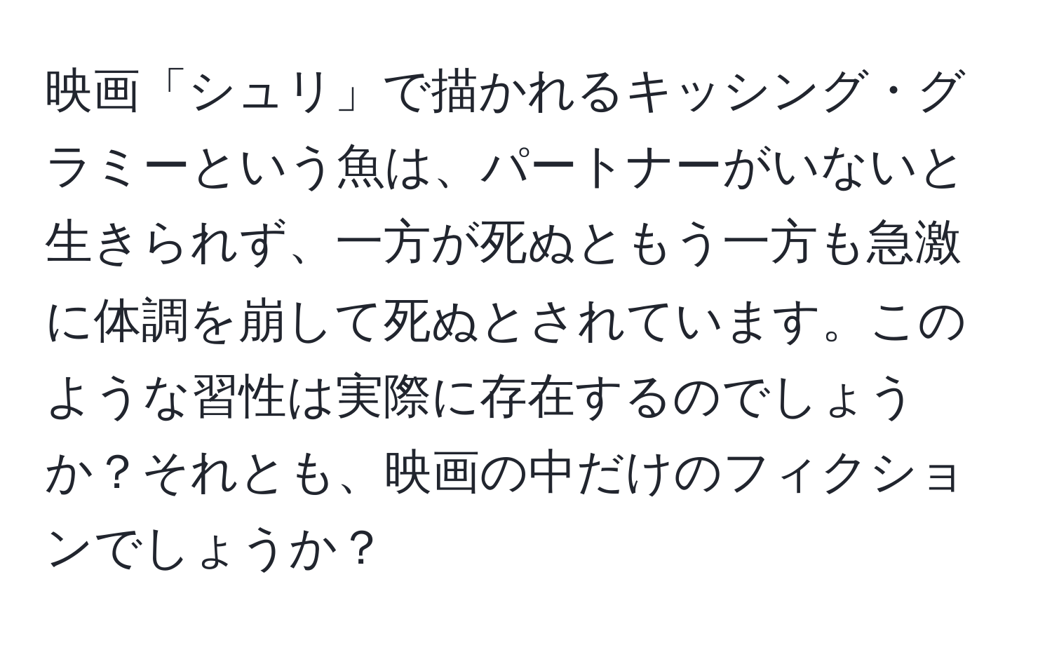 映画「シュリ」で描かれるキッシング・グラミーという魚は、パートナーがいないと生きられず、一方が死ぬともう一方も急激に体調を崩して死ぬとされています。このような習性は実際に存在するのでしょうか？それとも、映画の中だけのフィクションでしょうか？