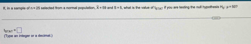 If, in a sample of n=25 selected from a normal population, overline X=59 and S=5 , what is the value of t_STAT if you are testing the null hypothesis H_0:mu =50
t_STAT=□
(Type an integer or a decimal.)