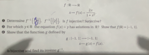 f:Rto R
xto f(x)= 2x/1+x^2 . 
❶ Determine '(). '(2) . Is f injective? Surjective? 
❷ For which y∈ R the equation f(x)=y has solutions in R? Show that f(R)=[-1,1]. 
● Show that the function g defined by
g:[-1,1]to [-1,1]
xto g(x)=f(x). 
is bijective and find its inverse g^(-1)·