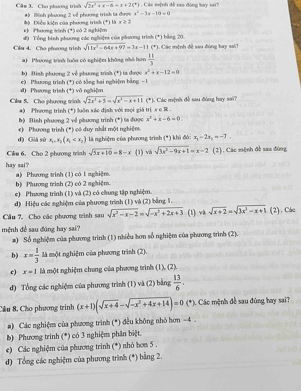 Cho phương trình sqrt(2x^2+x-6)=x+2(*). Các mệnh đề sau đúng hay sai?
a) Bình phương 2 vế phương trình ta được x^2-3x-10=0
b) Điều kiện của phương trình (*) là x≥ 2
c) Phương trình (*) có 2 nghiệm
d) Tổng bình phương các nghiệm của phương trình (*) bằng 20.
Câu 4. Cho phương trình sqrt(11x^2-64x+97)=3x-11 (*). Các mệnh đề sau đúng hay sai?
a) Phương trình luôn có nghiệm không nhỏ hơn  11/3 
b) Bình phương 2 vế phương trình (*) ta được x^2+x-12=0
c) Phương trình (*) có tổng hai nghiệm bằng −1
d) Phương trình (*) vô nghiệm
Câu 5. Cho phương trình sqrt(2x^2+5)=sqrt(x^2-x+11) (*). Các mệnh đề sau đúng hay sai?
a) Phương trình (*) luôn xác định với mọi giá trị x∈ R.
b) Bình phương 2 vế phương trình (*) ta được x^2+x-6=0.
c) Phương trình (*) có duy nhất một nghiệm.
d) Giả sử x_1,x_2(x_1 là nghiệm của phương trình (*) khi đó: x_1-2x_2=-7.
Câu 6. Cho 2 phương trình sqrt(5x+10)=8-x (1) và sqrt(3x^2-9x+1)=x-2 (2). Các mệnh đề sau đúng
hay sai?
a) Phương trình (1) có 1 nghiệm.
b) Phương trình (2) có 2 nghiệm.
c) Phương trình (1) và (2) có chung tập nghiệm.
d) Hiệu các nghiệm của phương trình (1) và (2) bằng 1.
Câu 7. Cho các phương trình sau sqrt(x^2-x-2)=sqrt(-x^2+2x+3) (1) và sqrt(x+2)=sqrt(3x^2-x+1)(2). Các
mệnh đề sau đúng hay sai?
a) Số nghiệm của phương trình (1) nhiều hơn số nghiệm của phương trình (2).
b) x= 1/3  là một nghiệm của phương trình (2).
c) x=1 là một nghiệm chung của phương trình (1), (2).
d) Tổng các nghiệm của phương trình (1) và (2) bằng  13/6 .
Câu 8. Cho phương trình (x+1)(sqrt(x+4)-sqrt(-x^2+4x+14))=0(*) (*). Các mệnh đề sau đúng hay sai?
a) Các nghiệm của phương trình (*) đều không nhỏ hơn −4 .
b) Phương trình (*) có 3 nghiệm phân biệt.
c) Các nghiệm của phương trình (*) nhỏ hơn 5 .
d) Tổng các nghiệm của phương trình (*) bằng 2.