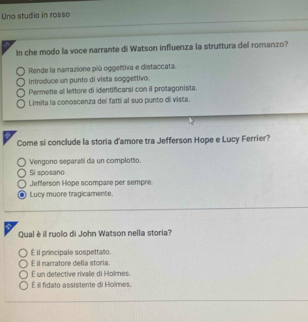 Uno studio in rosso
In che modo la voce narrante di Watson influenza la struttura del romanzo?
Rende la narrazione più oggettiva e distaccata.
Introduce un punto di vista soggettivo.
Permette al lettore di identificarsi con il protagonista.
Limita la conoscenza dei fatti al suo punto di vista.
a
Come si conclude la storia d'amore tra Jefferson Hope e Lucy Ferrier?
Vengono separati da un complotto.
Si sposano
Jefferson Hope scompare per sempre.
Lucy muore tragicamente.
Qual è il ruolo di John Watson nella storia?
É il principale sospettato.
È il narratore della storia.
É un detective rivale di Holmes.
É il fidato assistente di Holmes.