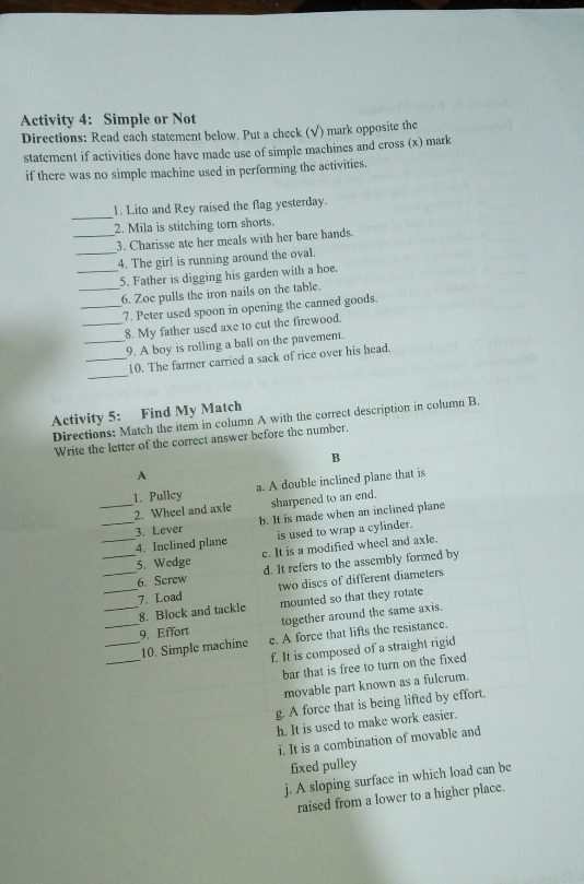 Activity 4: Simple or Not
Directions: Read each statement below. Put a check (√) mark opposite the
statement if activities done have made use of simple machines and cross (x) mark
if there was no simple machine used in performing the activities.
_
1. Lito and Rey raised the flag yesterday.
2. Mila is stitching torn shorts.
_3. Charisse ate her meals with her bare hands.
_4. The girl is running around the oval.
_5. Father is digging his garden with a hoe.
_6. Zoe pulls the iron nails on the table.
_7. Peter used spoon in opening the canned goods.
_8. My father used axe to cut the firewood.
_9. A boy is rolling a ball on the pavement.
_
_10. The farmer carried a sack of rice over his head.
Activity 5: Find My Match
Directions: Match the item in column A with the correct description in column B.
Write the letter of the correct answer before the number.
B
A
1. Pulley a. A double inclined plane that is
_2. Wheel and axle sharpened to an end.
3. Lever b. It is made when an inclined plane
__4. Inclined plane is used to wrap a cylinder.
_5. Wedge c. It is a modified wheel and axle.
6. Screw d. It refers to the assembly formed by
__7. Load two discs of different diameters
_8. Block and tackle mounted so that they rotate
_9. Effort together around the same axis.
_
_10. Simple machine e. A force that lifts the resistance.
f. It is composed of a straight rigid
bar that is free to turn on the fixed
movable part known as a fulcrum.
g. A force that is being lifted by effort.
h. It is used to make work easier.
i. It is a combination of movable and
fixed pulley
j. A sloping surface in which load can be
raised from a lower to a higher place.