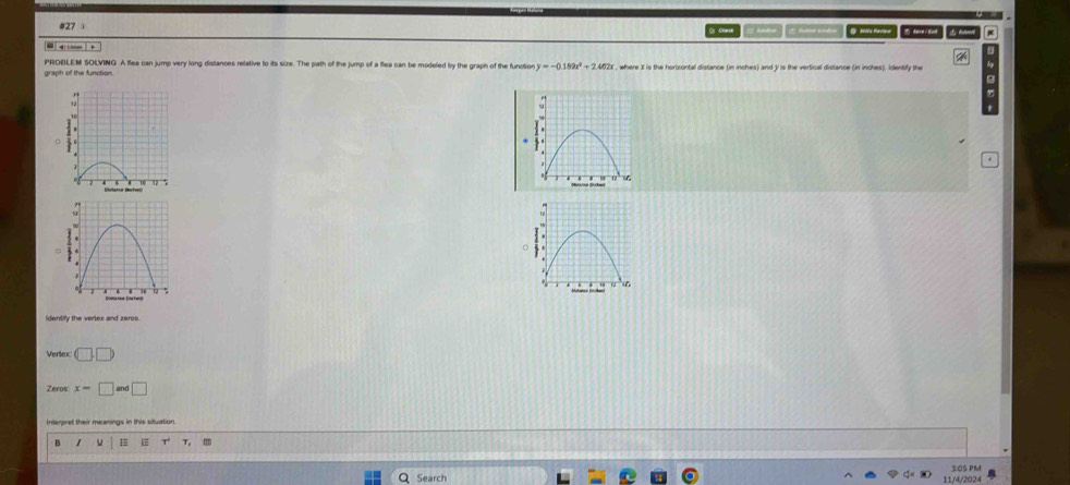 #27 ; 
* 
- - 
B 
graph of the function. PROELEM SOLVING A flea can jump very long distances relative to its size. The path of the jump of a flea can be modeled by the graph of the funution y=-0.159x^2+2.402x where X is the hortzontal distance (in inches) and 3 is the vertical distance (in inches). Identify the 
Identify the verlex and zeros. 
Verlexc (□ ,□ 
Zeros: x=□ and□
Interpret their meanings in this situation 
B 1 1 
3:0S PM 
Search 11/4/2024