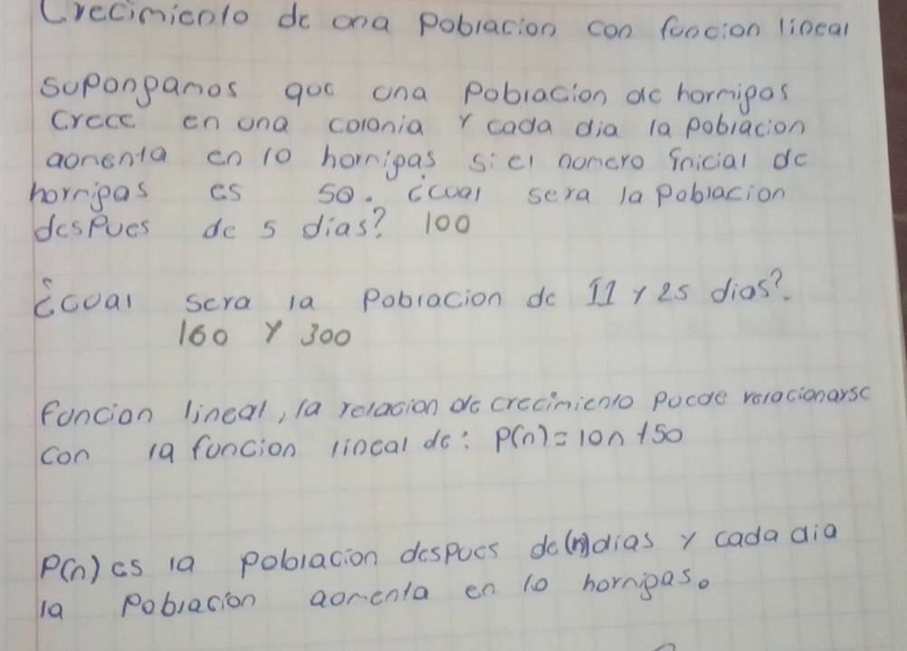 Crecinicnlo de ona poblacion con foocion lineal
suponpanos qoo ona poblacion ac hormipas
Crece cn ona colonia r cada dia la poblacion
aonenta en 1o homipas sic1 noncro ficial do
horripas es so. icoal sera lapoblacion
despues do s dias? 100
ccoal scra la poblacion do 11 y es dias?
160Y 300
fancion lineal, la relacion do crecinicnlo pocoe valacionarsc
con 19 funcion lincal do? P(n)=10n+50
P(n) cs 1a pobolacion despocs dolndias y cada dia
la Poblacion aorenta en 10 hormipas.