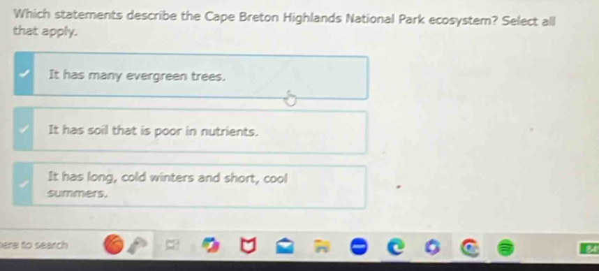 Which statements describe the Cape Breton Highlands National Park ecosystem? Select all
that apply.
It has many evergreen trees.
It has soil that is poor in nutrients.
It has long, cold winters and short, cool
summers.
tere to search