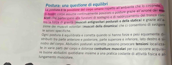 Postura: una questione di equilibri 
La postura è la posizione del corpo umano rispetto all'ambiente che lo circonda. 
Il nostro corpo assume continuamente posizioni o posture grazie all'azione dei mu. 
scoli che partecipano alle funzioni di sostegno e di raddrizzamento del tronco con- 
tro la forza di gravità (muscoli antigravitari posturali o della statica) e grazie all'a- 
zione dei muscoli volontari (muscoli della dinamica) che ci consentono di svolgere 
le azioni specifiche. 
Ogni postura è equilibrata e corretta quando si hanno forze e pesi equamente di- 
stribuiti tra parte anteriore e posteriore, parte superiore e inferiore, lato destro e si- 
nistro del corpo. Abitudini posturali scorrette possono provocare tensioni localizza- 
te in varie parti del corpo e dolorose contratture muscolari per cui occorre acquisi- 
re buone abitudini quotidiane insieme a una pratica costante di attività fisica e al- 
lungamento muscolare.