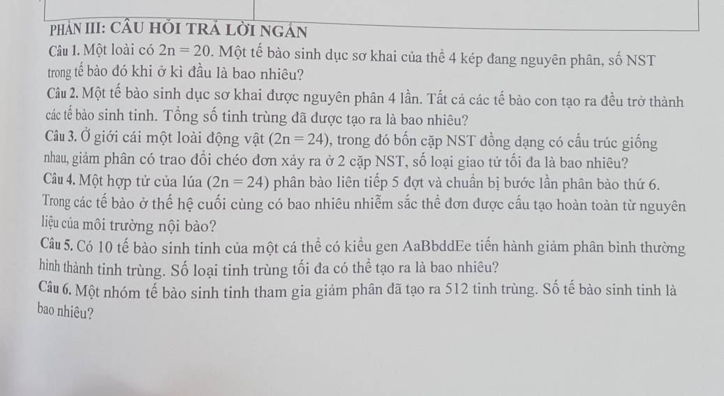 PhảN III: CầU HI TRÁ LờI NGán 
Câu 1. Một loài có 2n=20. Một tế bào sinh dục sơ khai của thể 4 kép đang nguyên phân, số NST 
trong tế bào đó khi ở kì đầu là bao nhiêu? 
Câu 2. Một tế bào sinh dục sơ khai được nguyên phân 4 lần. Tất cả các tế bào con tạo ra đều trở thành 
các tế bào sinh tinh. Tổng số tinh trùng đã được tạo ra là bao nhiêu? 
Câu 3. Ở giới cái một loài động vật (2n=24) 9, trong đó bốn cặp NST đồng dạng có cấu trúc giống 
nhau, giảm phân có trao đổi chéo đơn xảy ra ở 2 cặp NST, số loại giao tử tối đa là bao nhiêu? 
Câu 4. Một hợp tử của lúa (2n=24) phân bào liên tiếp 5 đợt và chuần bị bước lần phân bào thứ 6. 
Trong các tế bào ở thế hệ cuối cùng có bao nhiêu nhiễm sắc thể đơn được cấu tạo hoàn toàn từ nguyên 
liệu của môi trường nội bào? 
Câu 5. Có 10 tế bào sinh tinh của một cá thể có kiểu gen AaBbddEe tiến hành giảm phân bình thường 
hình thành tinh trùng. Số loại tinh trùng tối đa có thể tạo ra là bao nhiêu? 
Câu 6. Một nhóm tế bào sinh tinh tham gia giảm phân đã tạo ra 512 tinh trùng. Số tế bào sinh tinh là 
bao nhiêu?