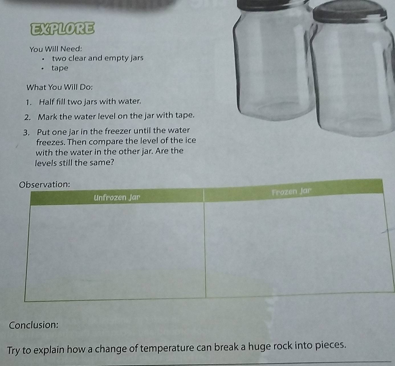 EXPLORE 
You Will Need: 
two clear and empty jars 
tape 
What You Will Do: 
1. Half fill two jars with water. 
2. Mark the water level on the jar with tape. 
3. Put one jar in the freezer until the water 
freezes. Then compare the level of the ice 
with the water in the other jar. Are the 
levels still the same? 
Conclusion: 
Try to explain how a change of temperature can break a huge rock into pieces.