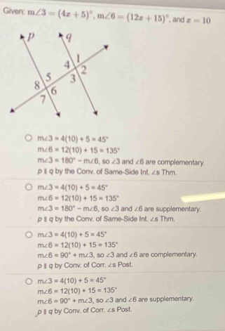 Given: m∠ 3=(4x+5)^circ , m∠ 6=(12x+15)^circ  , and z=10
m∠ 3=4(10)+5=45°
m∠ 6=12(10)+15=135°
m∠ 3=180°-m∠ 6 , so ∠ 3 and ∠ 6 are complementary. 
ρ II q by the Conv. of Same-Side Int. ∠ sThm
m∠ 3=4(10)+5=45°
m∠ 6=12(10)+15=135°
m∠ 3=180°-m∠ 6 , so ∠ 3 and ∠ 6 are supplementary. 
p 1I q by the Conv. of Same-Side Int. ∠ sThm
m∠ 3=4(10)+5=45°
m∠ 6=12(10)+15=135°
m∠ 6=90°+m∠ 3 , so ∠ 3 and ∠ 6 are complementary. 
p I q by Conv. of Corr. ∠ sPost.
m∠ 3=4(10)+5=45°
m∠ 6=12(10)+15=135°
m∠ 6=90°+m∠ 3, so∠ 3 and ∠ 6 are supplementary. 
ρ Iq by Conv. of Corr. ∠ S Po sf