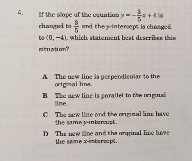 If the slope of the equation y=- 3/5 x+4 is
changed to  3/5  and the y-intercept is changed
to (0,-4) , which statement best describes this
situation?
A The new line is perpendicular to the
original line.
B The new line is parallel to the original
line.
C The new line and the original line have
the same y-intercept.
D The new line and the original line have
the same x-intercept.