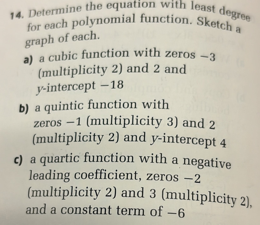 Determine the equation with least degree 
for each polynomial function. Sketch a 
graph of each. 
a) a cubic function with zeros —3
(multiplicity 2) and 2 and 
y-intercept −18
b) a quintic function with 
zeros −1 (multiplicity 3) and 2
(multiplicity 2) and y-intercept 4
c) a quartic function with a negative 
leading coefficient, zeros −2
(multiplicity 2) and 3 (multiplicity 2), 
and a constant term of −6