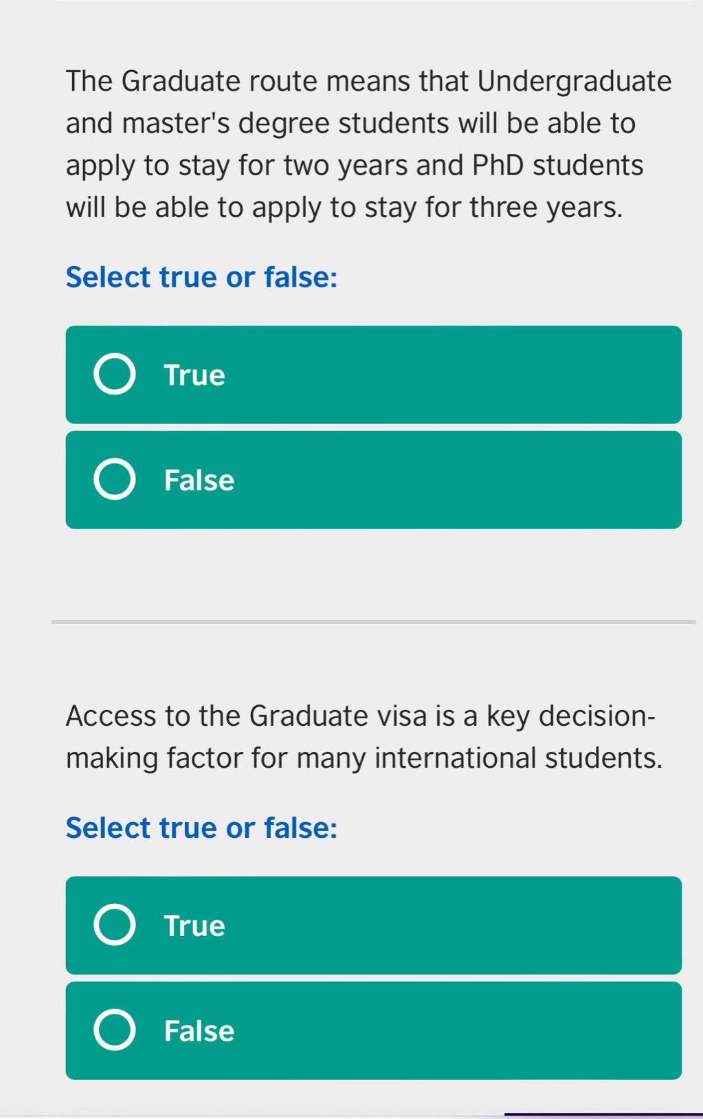 The Graduate route means that Undergraduate
and master's degree students will be able to
apply to stay for two years and PhD students
will be able to apply to stay for three years.
Select true or false:
True
False
Access to the Graduate visa is a key decision-
making factor for many international students.
Select true or false:
True
False