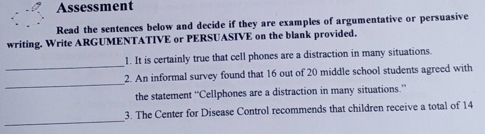 Assessment 
Read the sentences below and decide if they are examples of argumentative or persuasive 
writing. Write ARGUMENTATIVE or PERSUASIVE on the blank provided. 
_ 
1. It is certainly true that cell phones are a distraction in many situations. 
_ 
2. An informal survey found that 16 out of 20 middle school students agreed with 
the statement “Cellphones are a distraction in many situations.” 
_ 
3. The Center for Disease Control recommends that children receive a total of 14