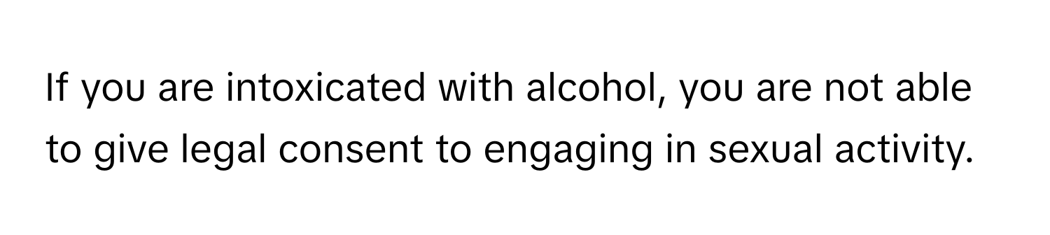 If you are intoxicated with alcohol, you are not able to give legal consent to engaging in sexual activity.