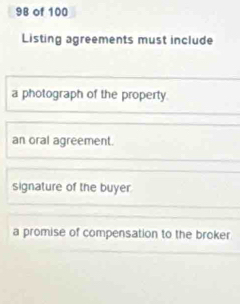 of 100
Listing agreements must include
a photograph of the property.
an oral agreement.
signature of the buyer
a promise of compensation to the broker