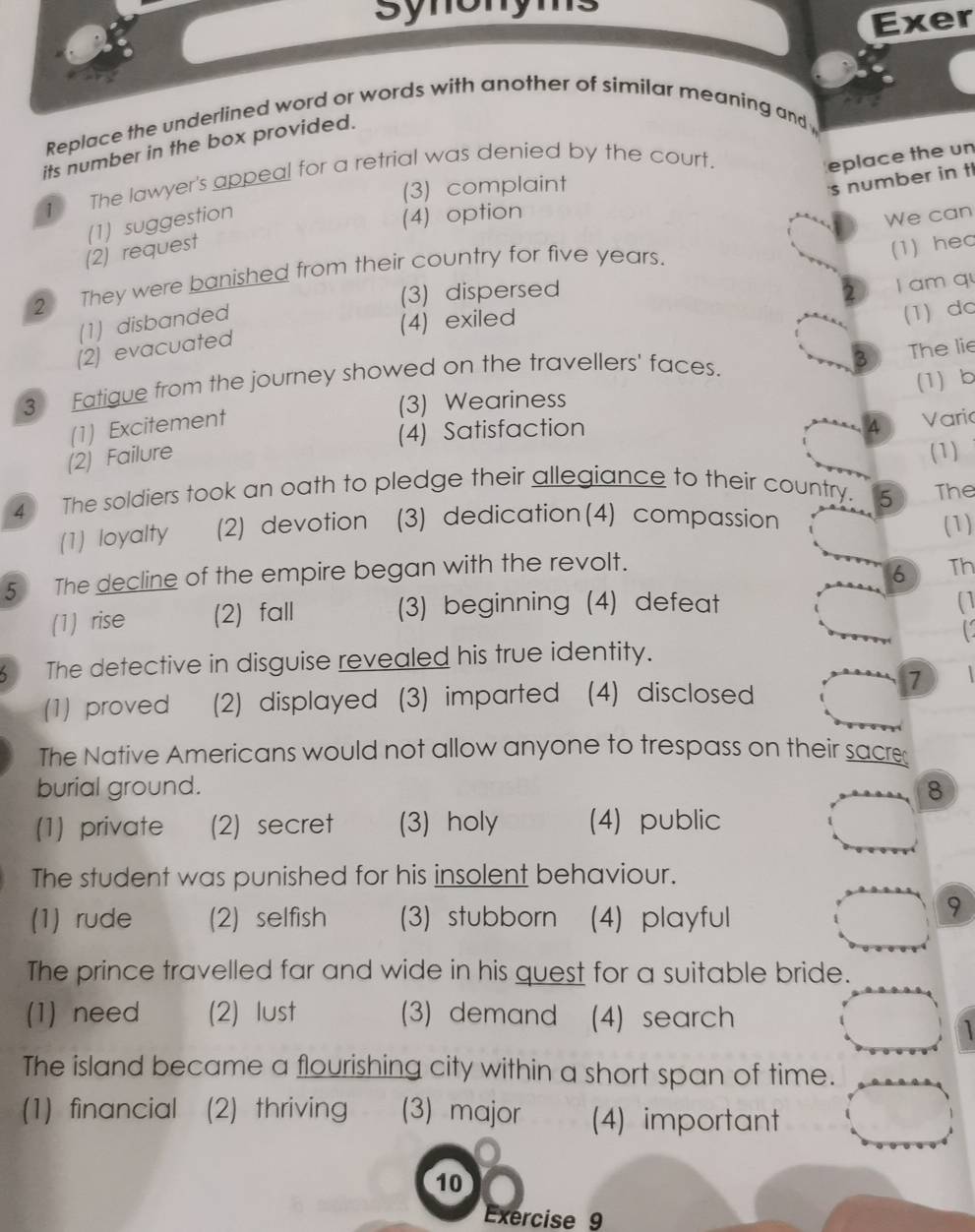 synony
Exer
Replace the underlined word or words with another of similar meaning and 
its number in the box provided.
1 The lawyer's appeal for a retrial was denied by the court.
eplace the un
(3) complaint
s number in tl
(1) suggestion
(4) option
We can
(2) request
2 They were banished from their country for five years.
(1) hec
(3) dispersed
(1) disbanded
(4) exiled I am qu
(1) dc
(2) evacuated
3 Fatigue from the journey showed on the travellers' faces.
2 The lie
(3) Weariness (1) b
(1) Excitement
(4) Satisfaction Varic
(2) Failure
(1)
4 The soldiers took an oath to pledge their allegiance to their country. The
5
(1) loyalty (2) devotion (3) dedication(4) compassion (1)
5 The decline of the empire began with the revolt.
6 Th
(1) rise (2) fall (3) beginning (4) defeat
(1
C
5 The detective in disguise revealed his true identity.
7
(1) proved (2) displayed (3) imparted (4) disclosed
The Native Americans would not allow anyone to trespass on their sacre
burial ground. 8
(1) private (2) secret (3) holy (4) public
The student was punished for his insolent behaviour.
(1) rude (2) selfish (3) stubborn (4) playful
9
The prince travelled far and wide in his quest for a suitable bride.
(1) need (2) lust (3) demand (4) search
The island became a flourishing city within a short span of time.
(1) financial (2) thriving (3) major (4) important
10
Exercise 9