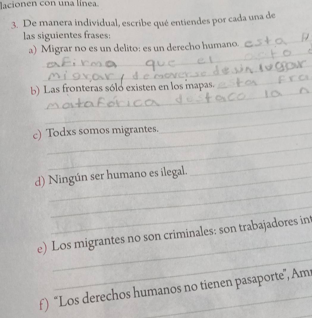 lacionen con una línea. 
3. De manera individual, escribe qué entiendes por cada una de 
_ 
las siguientes frases: 
_ 
a) Migrar no es un delito: es un derecho humano. 
_ 
b) Las fronteras sóló existen en los mapas. 
_ 
_ 
c) Todxs somos migrantes. 
_ 
_ 
_ 
d) Ningún ser humano es ilegal. 
_ 
_ 
_ 
_ 
e) Los migrantes no son criminales: son trabajadores int 
_ 
f) “Los derechos humanos no tienen pasaporte”, Am