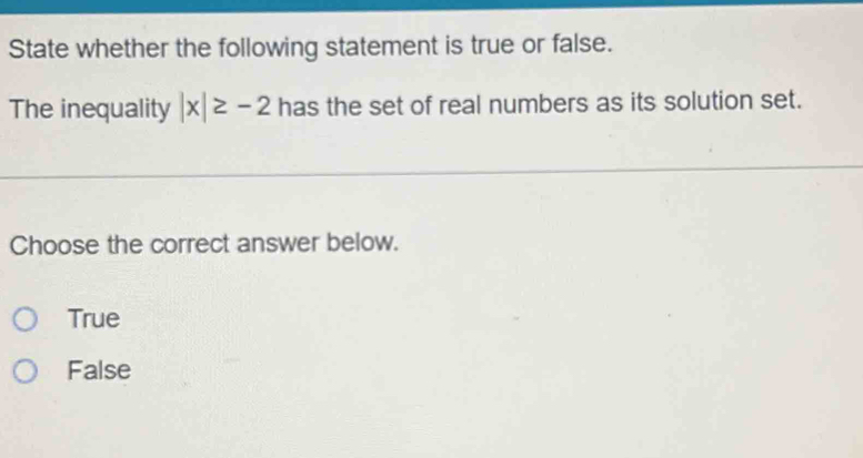 State whether the following statement is true or false.
The inequality |x|≥ -2 has the set of real numbers as its solution set.
Choose the correct answer below.
True
False