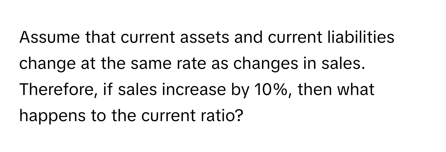 Assume that current assets and current liabilities change at the same rate as changes in sales. Therefore, if sales increase by 10%, then what happens to the current ratio?