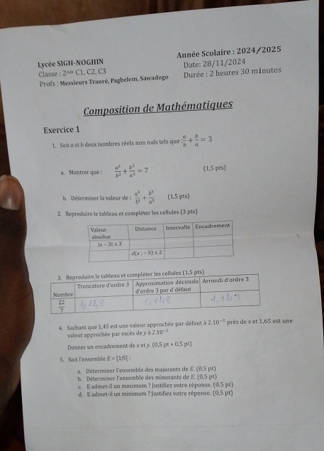 Lycée SIGH-NOGHIN  Année Scolaire : 2024/2025
Classe : 2^(ndx) C1, C2, C3 Date: 28/11/2024
*  Profs : Messieurs Traoré, Pagbelem, Sawadogo Durée : 2 heures 30 minutes
Composition de Mathématiques
Exercice 1
1. Soit a et b deux nombres réels non nuls tels que : a/b + b/a =3
a. Montrer que :  a^2/b^2 + b^2/a^2 = (1,5 pts)
b.  Déterminer la valeur de :  a^3/b^3 + b^3/a^3  (1,5 pts)
2. Reproduire le tableau et compléter les cellules (3 pts)
4. Sachant que 1,45 est une valeur approchée par défaut à 2.10^(-2) près de x et 1,65 est une
valeur approchée par excès de y à 2.10^(-2)
Donner un encadrement de x ety.(0,5pt+0.5pt)
5. Soit l'ensemble E=[1,5]
a. Déterminer l'ensemble des majorants de E.(0,5pt)
b Déterminer l'ensemble des minorants de E.(0.5pt)
c. E admet-il un maximum ? Justifiez votre réponse. (0.5pt)
d. E admet-il un minimum ? Justifiez votre réponse. (0,5pt)