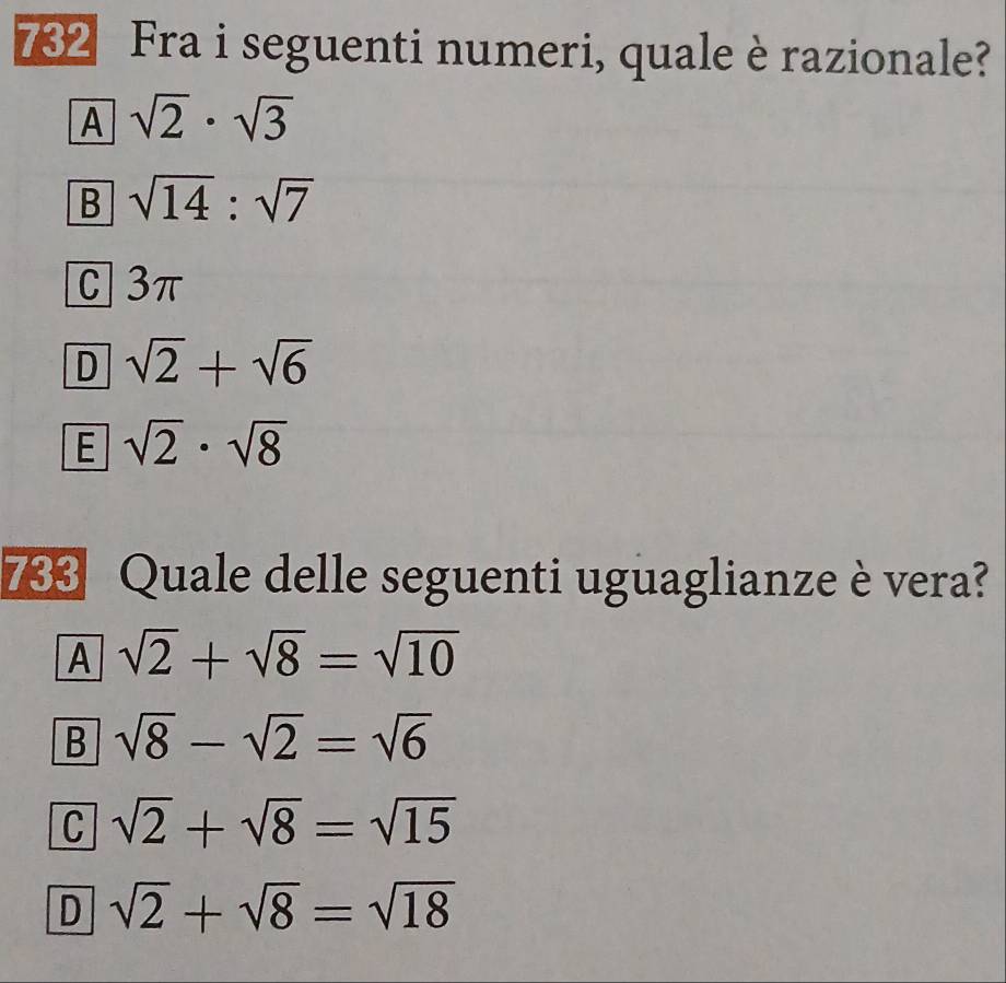 732 Fra i seguenti numeri, quale è razionale?
A sqrt(2)· sqrt(3)
B sqrt(14):sqrt(7)
C 3π
D sqrt(2)+sqrt(6)
E sqrt(2)· sqrt(8)
733 Quale delle seguenti uguaglianze è vera?
A sqrt(2)+sqrt(8)=sqrt(10)
B sqrt(8)-sqrt(2)=sqrt(6)
C sqrt(2)+sqrt(8)=sqrt(15)
D sqrt(2)+sqrt(8)=sqrt(18)