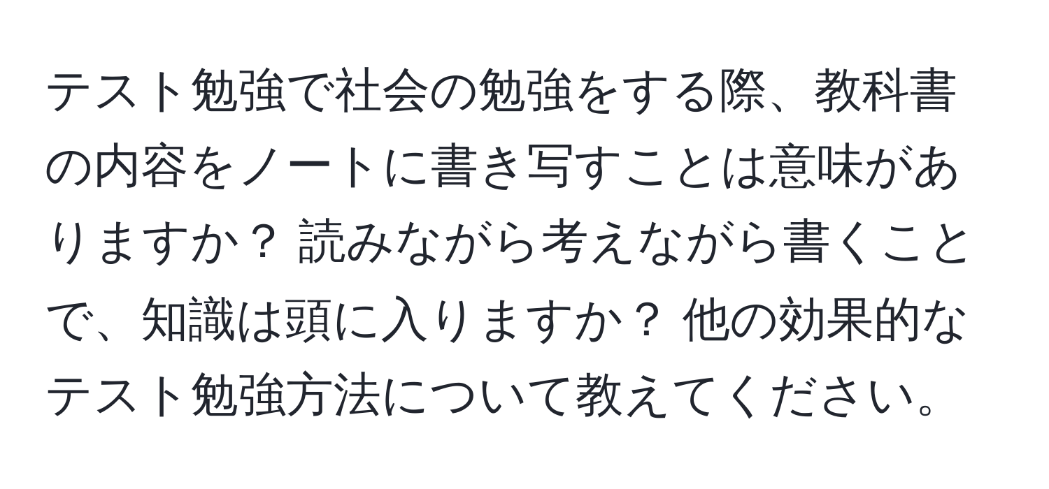 テスト勉強で社会の勉強をする際、教科書の内容をノートに書き写すことは意味がありますか？ 読みながら考えながら書くことで、知識は頭に入りますか？ 他の効果的なテスト勉強方法について教えてください。