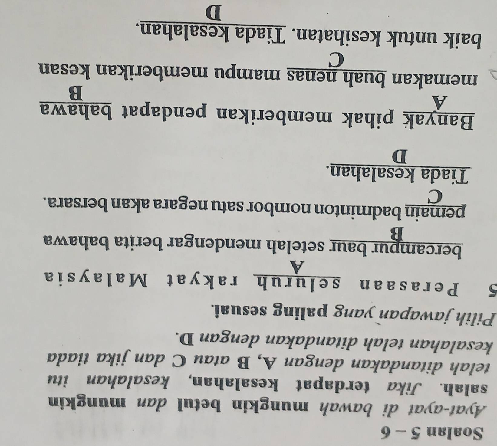 Soalan 5 - 6
Ayat-ayat di bawah mungkin betul dan mungkin
salah. Jika terdapat kesalahan, kesalahan itu
telah ditandakan dengan A, B atau C dan jika tiada
kesalahan telah ditandakan dengan D.
Pilih jawapan yang paling sesuai.
5 Perasaan seluruh rakyat Malaysia
A
bercampur baur setelah mendengar berita bahawa
B
pemain badminton nombor satu negara akan bersara.
C
Tiada kesalahan.
D
Banyak pihak memberikan pendapat bahawa
A
R □  
memakan buah nenas mampu memberikan kesan
C
baik untuk kesihatan. Tiada kesalahan.
D