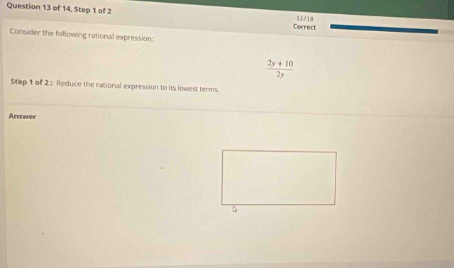 of 14, Step 1 of 2 12/18 
Correct 
Consider the following rational expression:
 (2y+10)/2y 
Step 1 of 2 : Reduce the rational expression to its lowest terms. 
Answer