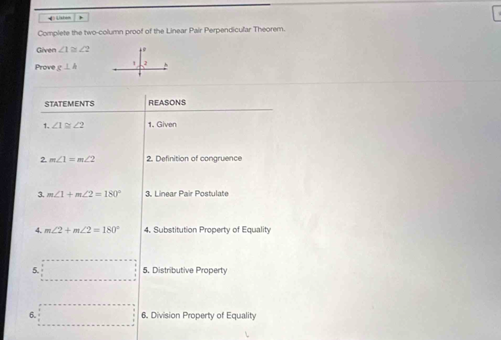 ) Listem 
Complete the two-column proof of the Linear Pair Perpendicular Theorem. 
Given ∠ 1≌ ∠ 2 9 
Prove g⊥ h
1 2 h
STATEMENTS REASONS 
1. ∠ 1≌ ∠ 2 1. Given 
2. m∠ 1=m∠ 2 2. Definition of congruence 
3. m∠ 1+m∠ 2=180° 3. Linear Pair Postulate 
4. m∠ 2+m∠ 2=180° 4. Substitution Property of Equality 
5. 5. Distributive Property 
6. 6. Division Property of Equality