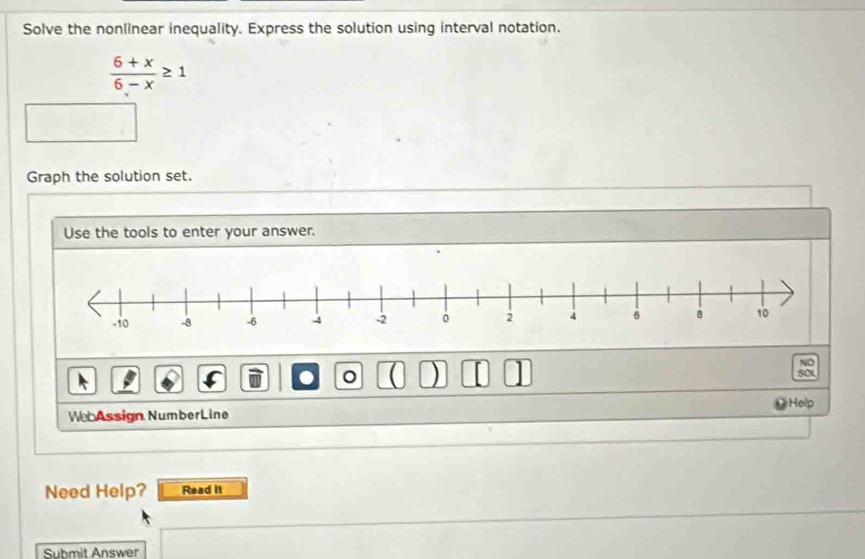 Solve the nonlinear inequality. Express the solution using interval notation.
 (6+x)/6-x ≥ 1
Graph the solution set. 
Use the tools to enter your answer. 
NO 
C 
) SOL 
Help 
We Assign NumberLine 
Need Help? Read It 
Submit Answer