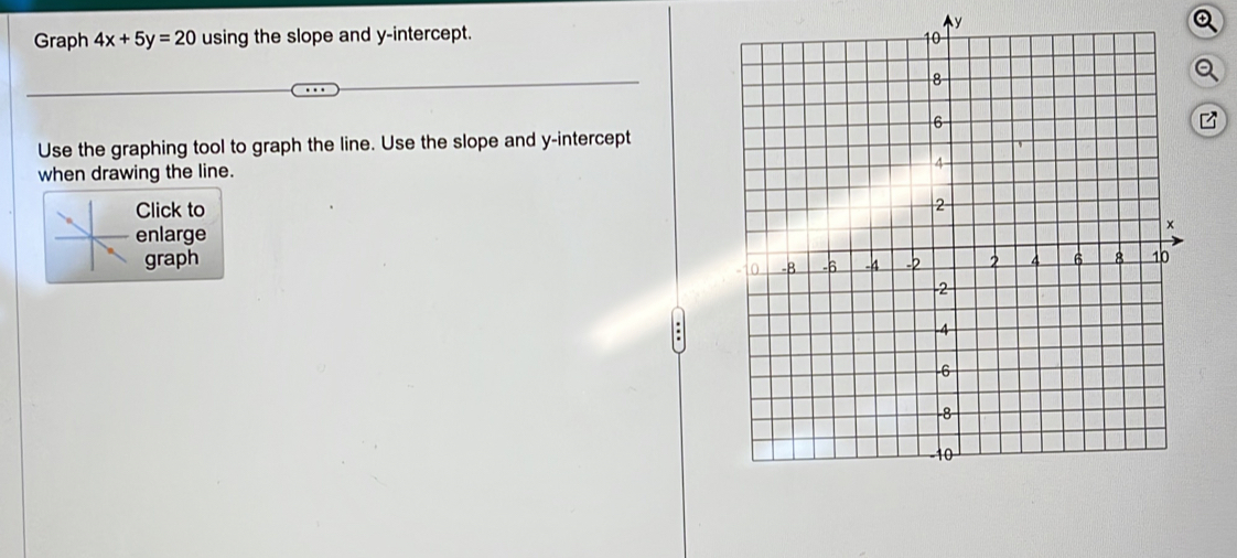 y
Graph 4x+5y=20 using the slope and y-intercept. 
a 
Use the graphing tool to graph the line. Use the slope and y-intercept 
when drawing the line. 
Click to 
nlarge 
graph