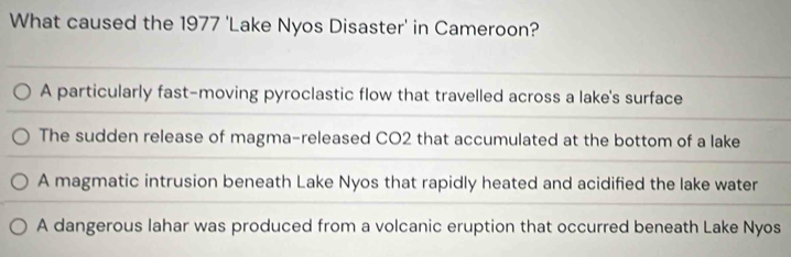 What caused the 1977 'Lake Nyos Disaster' in Cameroon?
A particularly fast-moving pyroclastic flow that travelled across a lake's surface
The sudden release of magma-released CO2 that accumulated at the bottom of a lake
A magmatic intrusion beneath Lake Nyos that rapidly heated and acidified the lake water
A dangerous lahar was produced from a volcanic eruption that occurred beneath Lake Nyos