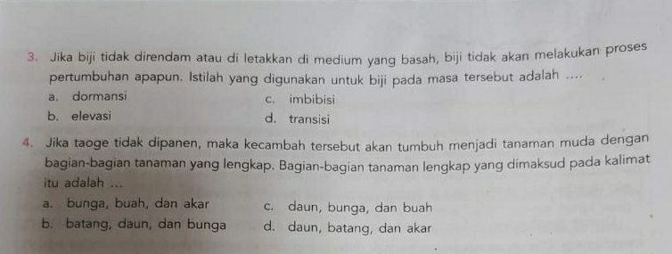 Jika biji tidak direndam atau di letakkan di medium yang basah, biji tidak akan melakukan proses
pertumbuhan apapun. Istilah yang digunakan untuk biji pada masa tersebut adalah ....
a. dormansi c. imbibisi
b. elevasi d. transisi
4. Jika taoge tidak dipanen, maka kecambah tersebut akan tumbuh menjadi tanaman muda dengan
bagian-bagian tanaman yang lengkap. Bagian-bagian tanaman lengkap yang dimaksud pada kalimat
itu adalah ...
a. bunga, buah, dan akar c. daun, bunga, dan buah
b. batang, daun, dan bunga d. daun, batang, dan akar