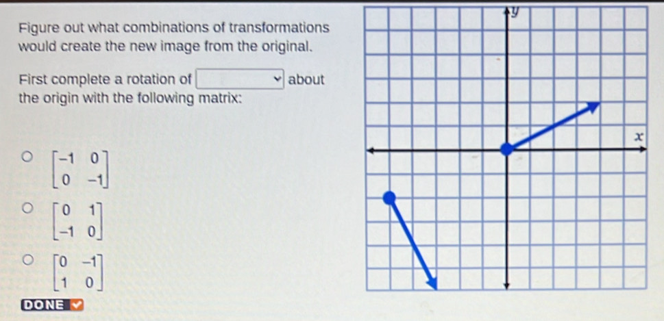 Figure out what combinations of transformations 
would create the new image from the original. 
First complete a rotation of □ about 
the origin with the following matrix:
beginbmatrix -1&0 0&-1endbmatrix
beginbmatrix 0&1 -1&0endbmatrix
beginbmatrix 0&-1 1&0endbmatrix
DONE √