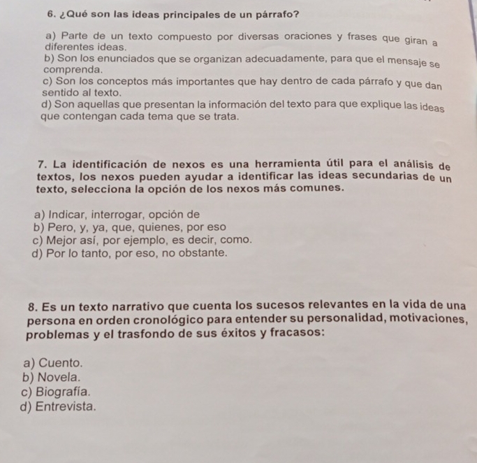 ¿Qué son las ideas principales de un párrafo?
a) Parte de un texto compuesto por diversas oraciones y frases que giran a
diferentes ideas.
b) Son los enunciados que se organizan adecuadamente, para que el mensaje se
comprenda.
c) Son los conceptos más importantes que hay dentro de cada párrafo y que dan
sentido al texto.
d) Son aquellas que presentan la información del texto para que explique las ideas
que contengan cada tema que se trata.
7. La identificación de nexos es una herramienta útil para el análisis de
textos, los nexos pueden ayudar a identificar las ideas secundarias de un
texto, selecciona la opción de los nexos más comunes.
a) Indicar, interrogar, opción de
b) Pero, y, ya, que, quienes, por eso
c) Mejor así, por ejemplo, es decir, como.
d) Por lo tanto, por eso, no obstante.
8. Es un texto narrativo que cuenta los sucesos relevantes en la vida de una
persona en orden cronológico para entender su personalidad, motivaciones,
problemas y el trasfondo de sus éxitos y fracasos:
a) Cuento.
b) Novela.
c) Biografía.
d) Entrevista.